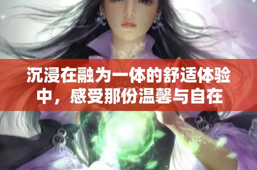 沉浸在融为一体的舒适体验中，感受那份温馨与自在