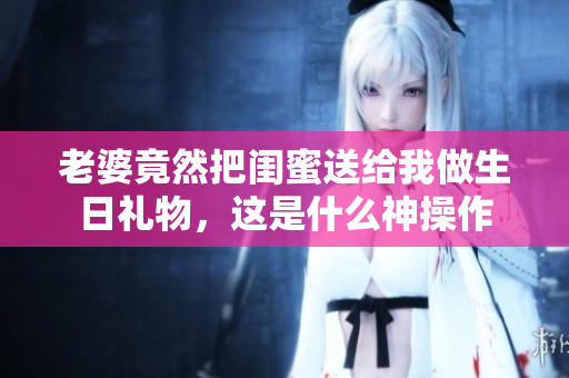 老婆竟然把闺蜜送给我做生日礼物，这是什么神操作