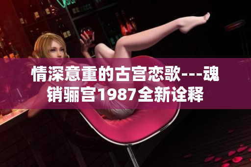 情深意重的古宫恋歌---魂销骊宫1987全新诠释