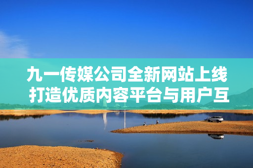 九一传媒公司全新网站上线 打造优质内容平台与用户互动体验