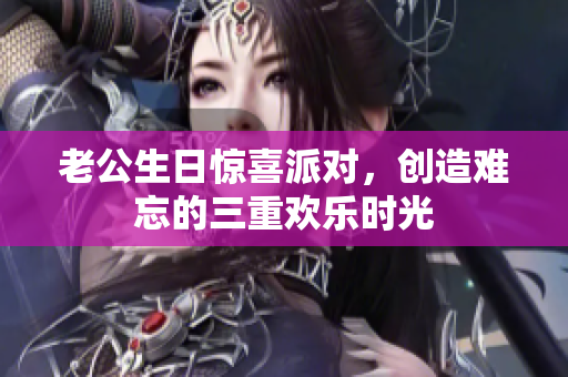 老公生日惊喜派对，创造难忘的三重欢乐时光