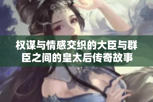 权谋与情感交织的大臣与群臣之间的皇太后传奇故事