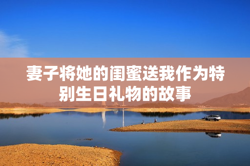 妻子将她的闺蜜送我作为特别生日礼物的故事