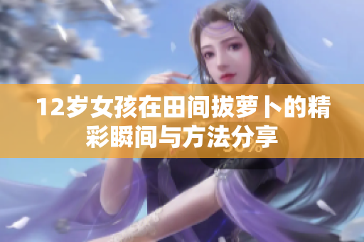 12岁女孩在田间拔萝卜的精彩瞬间与方法分享