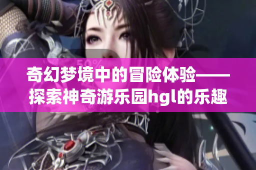 奇幻梦境中的冒险体验——探索神奇游乐园hgl的乐趣