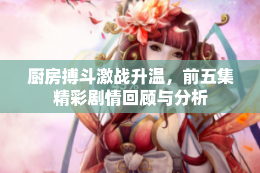 厨房搏斗激战升温，前五集精彩剧情回顾与分析