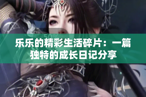 乐乐的精彩生活碎片：一篇独特的成长日记分享