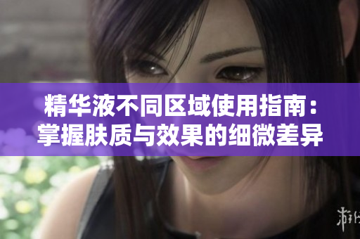 精华液不同区域使用指南：掌握肤质与效果的细微差异