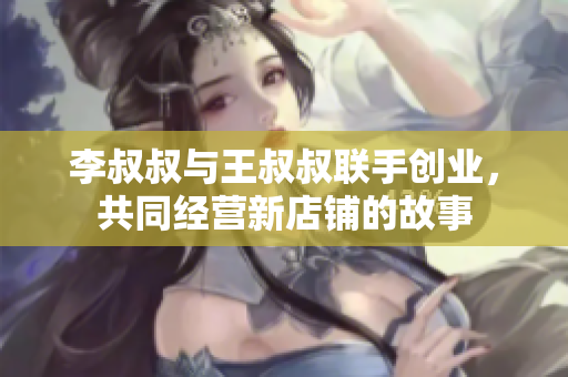李叔叔与王叔叔联手创业，共同经营新店铺的故事