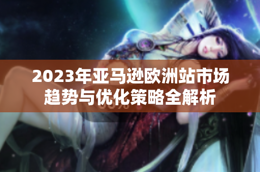 2023年亚马逊欧洲站市场趋势与优化策略全解析