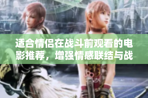 适合情侣在战斗前观看的电影推荐，增强情感联结与战斗勇气