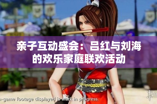 亲子互动盛会：吕红与刘海的欢乐家庭联欢活动