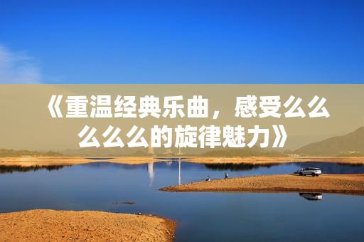 《重温经典乐曲，感受么么么么么的旋律魅力》