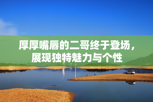 厚厚嘴唇的二哥终于登场，展现独特魅力与个性