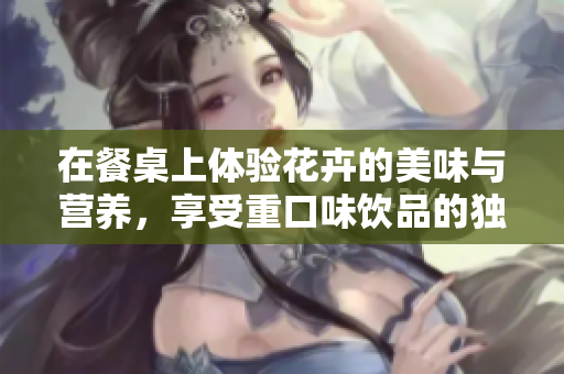 在餐桌上体验花卉的美味与营养，享受重口味饮品的独特魅力