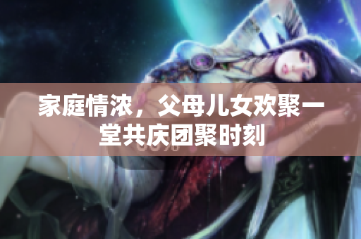 家庭情浓，父母儿女欢聚一堂共庆团聚时刻