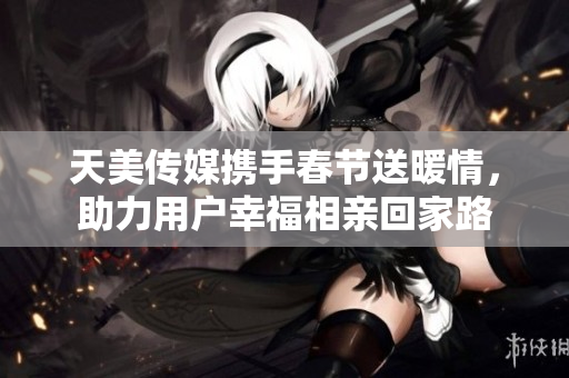 天美传媒携手春节送暖情，助力用户幸福相亲回家路