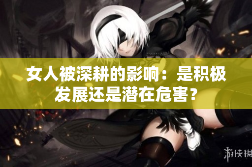 女人被深耕的影响：是积极发展还是潜在危害？