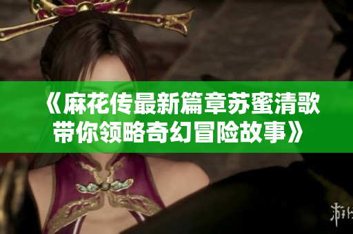 《麻花传最新篇章苏蜜清歌带你领略奇幻冒险故事》
