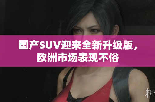 国产SUV迎来全新升级版，欧洲市场表现不俗