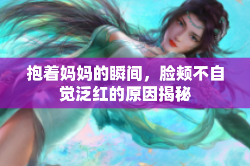 抱着妈妈的瞬间，脸颊不自觉泛红的原因揭秘