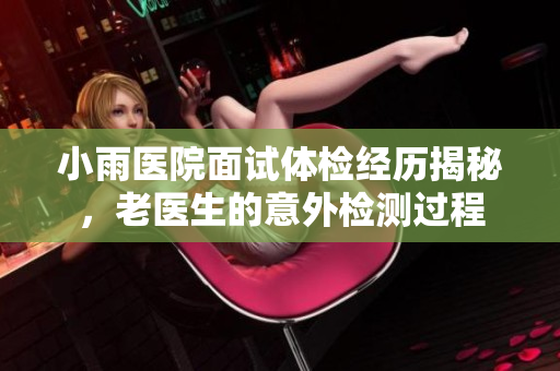小雨医院面试体检经历揭秘，老医生的意外检测过程
