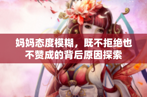 妈妈态度模糊，既不拒绝也不赞成的背后原因探索