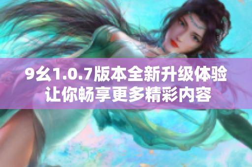 9幺1.0.7版本全新升级体验 让你畅享更多精彩内容