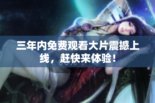 三年内免费观看大片震撼上线，赶快来体验！