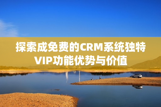 探索成免费的CRM系统独特VIP功能优势与价值