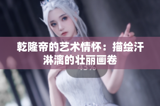 乾隆帝的艺术情怀：描绘汗淋漓的壮丽画卷