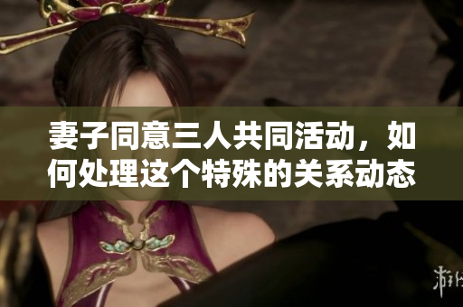 妻子同意三人共同活动，如何处理这个特殊的关系动态