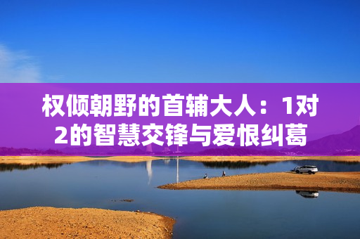 权倾朝野的首辅大人：1对2的智慧交锋与爱恨纠葛