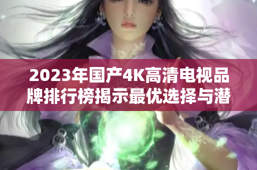 2023年国产4K高清电视品牌排行榜揭示最优选择与潜力股