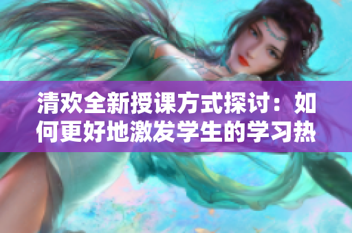 清欢全新授课方式探讨：如何更好地激发学生的学习热情