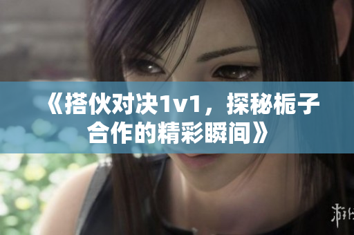 《搭伙对决1v1，探秘栀子合作的精彩瞬间》