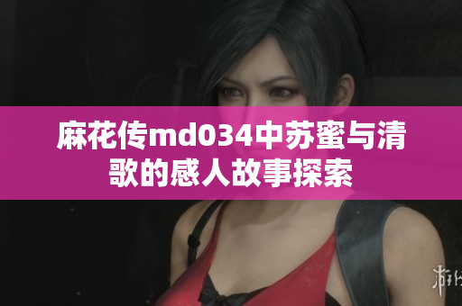 麻花传md034中苏蜜与清歌的感人故事探索