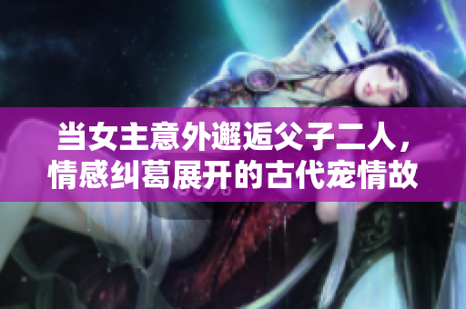 当女主意外邂逅父子二人，情感纠葛展开的古代宠情故事