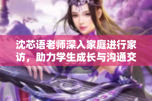 沈芯语老师深入家庭进行家访，助力学生成长与沟通交流