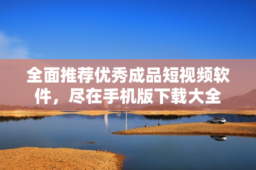 全面推荐优秀成品短视频软件，尽在手机版下载大全