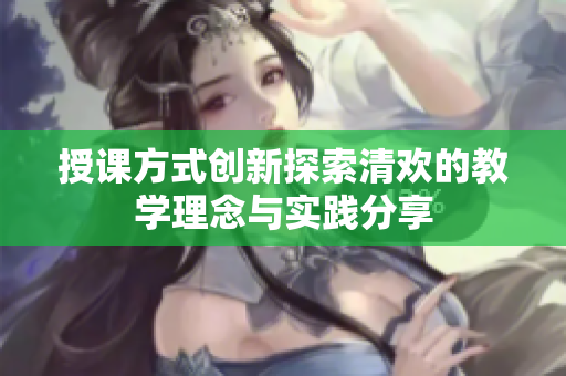授课方式创新探索清欢的教学理念与实践分享