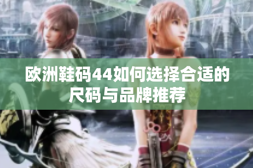 欧洲鞋码44如何选择合适的尺码与品牌推荐