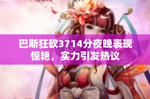 巴斯狂砍3714分夜晚表现惊艳，实力引发热议