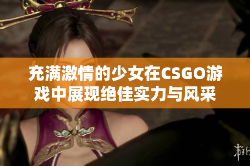 充满激情的少女在CSGO游戏中展现绝佳实力与风采