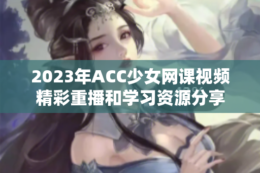 2023年ACC少女网课视频精彩重播和学习资源分享
