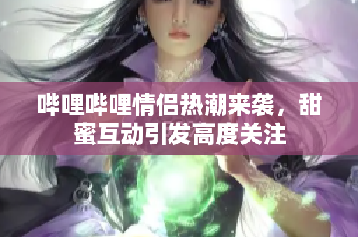 哔哩哔哩情侣热潮来袭，甜蜜互动引发高度关注