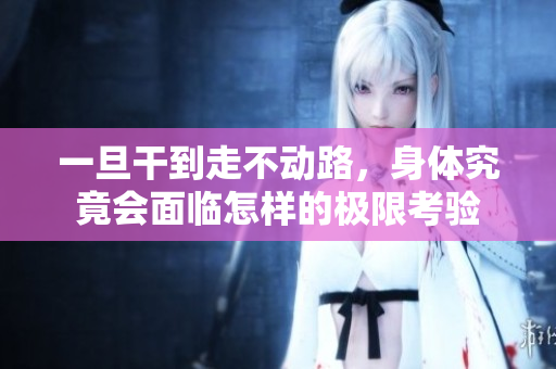 一旦干到走不动路，身体究竟会面临怎样的极限考验