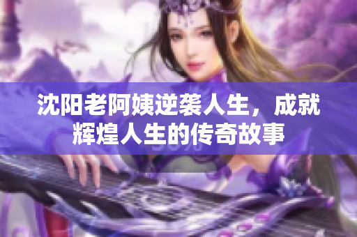 沈阳老阿姨逆袭人生，成就辉煌人生的传奇故事