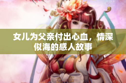 女儿为父亲付出心血，情深似海的感人故事
