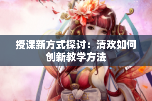 授课新方式探讨：清欢如何创新教学方法
